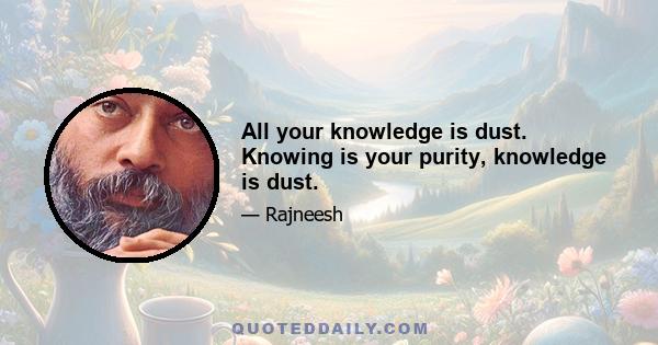 All your knowledge is dust. Knowing is your purity, knowledge is dust.