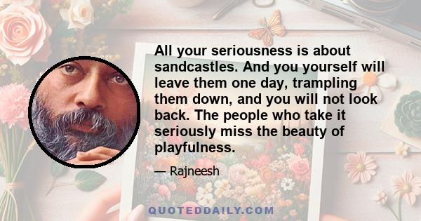 All your seriousness is about sandcastles. And you yourself will leave them one day, trampling them down, and you will not look back. The people who take it seriously miss the beauty of playfulness.