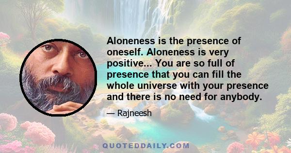 Aloneness is the presence of oneself. Aloneness is very positive... You are so full of presence that you can fill the whole universe with your presence and there is no need for anybody.