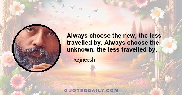 Always choose the new, the less travelled by. Always choose the unknown, the less travelled by.