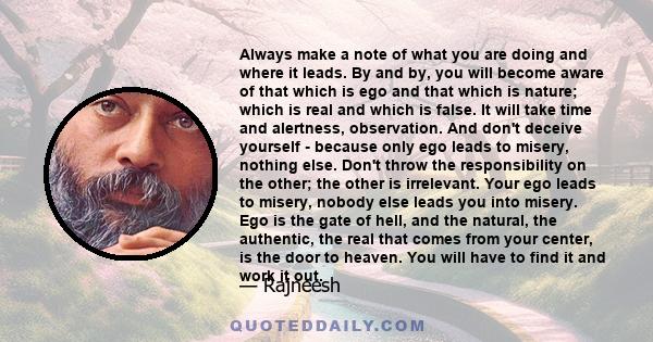 Always make a note of what you are doing and where it leads. By and by, you will become aware of that which is ego and that which is nature; which is real and which is false. It will take time and alertness,