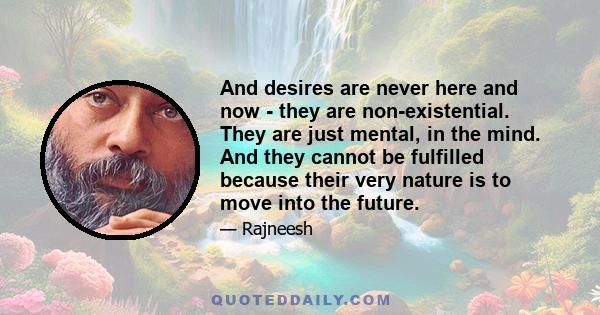 And desires are never here and now - they are non-existential. They are just mental, in the mind. And they cannot be fulfilled because their very nature is to move into the future.