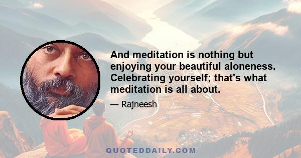 And meditation is nothing but enjoying your beautiful aloneness. Celebrating yourself; that's what meditation is all about.