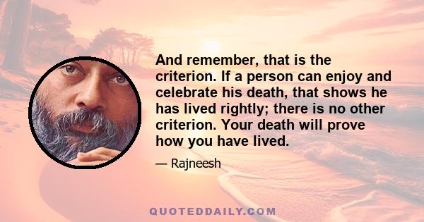 And remember, that is the criterion. If a person can enjoy and celebrate his death, that shows he has lived rightly; there is no other criterion. Your death will prove how you have lived.