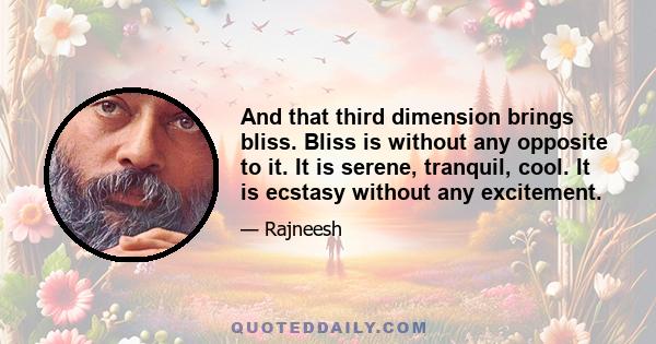 And that third dimension brings bliss. Bliss is without any opposite to it. It is serene, tranquil, cool. It is ecstasy without any excitement.