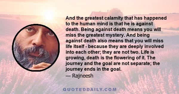 And the greatest calamity that has happened to the human mind is that he is against death. Being against death means you will miss the greatest mystery. And being against death also means that you will miss life itself