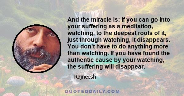 And the miracle is: if you can go into your suffering as a meditation, watching, to the deepest roots of it, just through watching, it disappears. You don't have to do anything more than watching. If you have found the