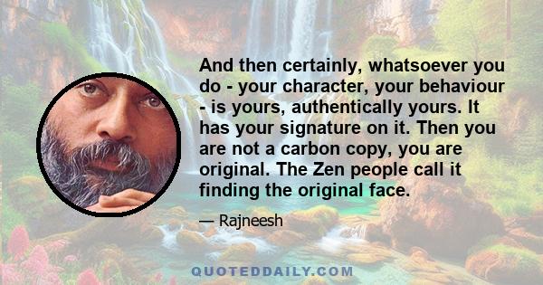 And then certainly, whatsoever you do - your character, your behaviour - is yours, authentically yours. It has your signature on it. Then you are not a carbon copy, you are original. The Zen people call it finding the