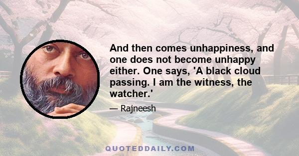 And then comes unhappiness, and one does not become unhappy either. One says, 'A black cloud passing. I am the witness, the watcher.'