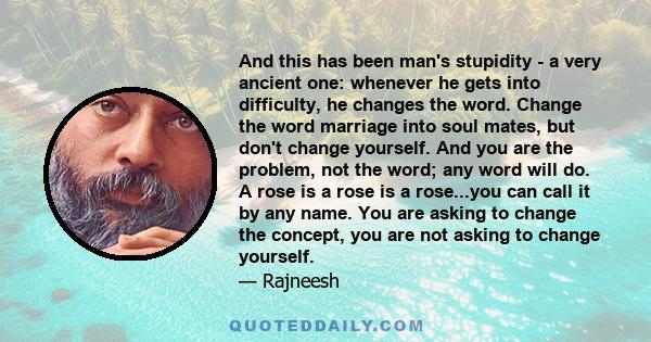 And this has been man's stupidity - a very ancient one: whenever he gets into difficulty, he changes the word. Change the word marriage into soul mates, but don't change yourself. And you are the problem, not the word;