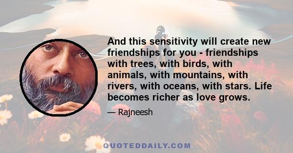 And this sensitivity will create new friendships for you - friendships with trees, with birds, with animals, with mountains, with rivers, with oceans, with stars. Life becomes richer as love grows.