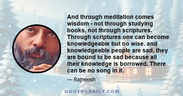 And through meditation comes wisdom - not through studying books, not through scriptures. Through scriptures one can become knowledgeable but no wise. and knowledgeable people are sad, they are bound to be sad because