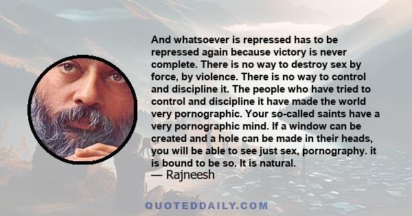 And whatsoever is repressed has to be repressed again because victory is never complete. There is no way to destroy sex by force, by violence. There is no way to control and discipline it. The people who have tried to