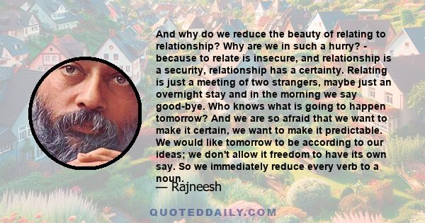 And why do we reduce the beauty of relating to relationship? Why are we in such a hurry? - because to relate is insecure, and relationship is a security, relationship has a certainty. Relating is just a meeting of two