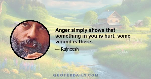 Anger simply shows that something in you is hurt, some wound is there.