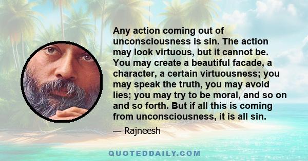 Any action coming out of unconsciousness is sin. The action may look virtuous, but it cannot be. You may create a beautiful facade, a character, a certain virtuousness; you may speak the truth, you may avoid lies; you