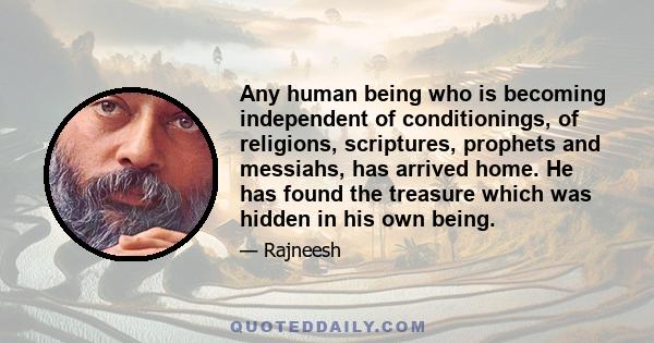 Any human being who is becoming independent of conditionings, of religions, scriptures, prophets and messiahs, has arrived home. He has found the treasure which was hidden in his own being.