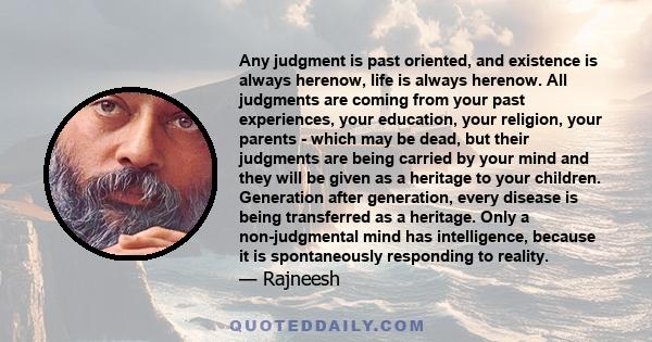 Any judgment is past oriented, and existence is always herenow, life is always herenow. All judgments are coming from your past experiences, your education, your religion, your parents - which may be dead, but their