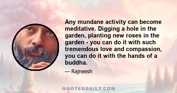 Any mundane activity can become meditative. Digging a hole in the garden, planting new roses in the garden - you can do it with such tremendous love and compassion, you can do it with the hands of a buddha.