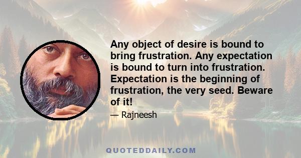 Any object of desire is bound to bring frustration. Any expectation is bound to turn into frustration. Expectation is the beginning of frustration, the very seed. Beware of it!