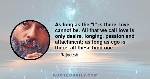 As long as the I is there, love cannot be. All that we call love is only desire, longing, passion and attachment; as long as ego is there, all these bind one.