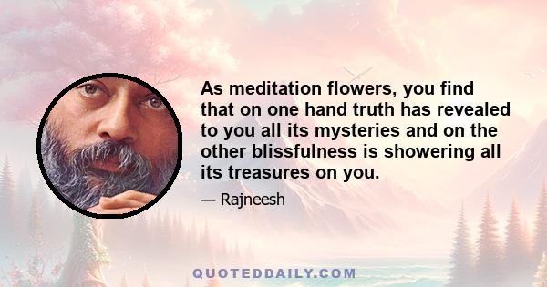 As meditation flowers, you find that on one hand truth has revealed to you all its mysteries and on the other blissfulness is showering all its treasures on you.