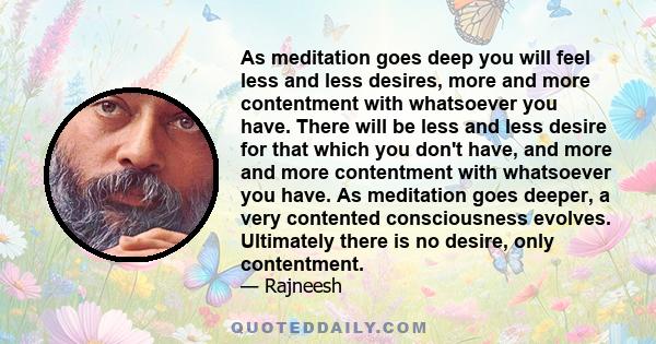 As meditation goes deep you will feel less and less desires, more and more contentment with whatsoever you have. There will be less and less desire for that which you don't have, and more and more contentment with