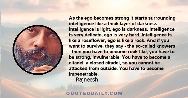 As the ego becomes strong it starts surrounding intelligence like a thick layer of darkness. Intelligence is light, ego is darkness. Intelligence is very delicate, ego is very hard. Intelligence is like a roseflower,