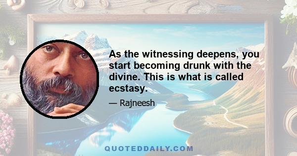 As the witnessing deepens, you start becoming drunk with the divine. This is what is called ecstasy.