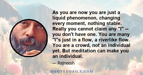 As you are now you are just a liquid phenomenon, changing every moment, nothing stable. Really you cannot claim any I -- you don't have one. You are many Is just in a flow, a riverlike flow. You are a crowd, not an