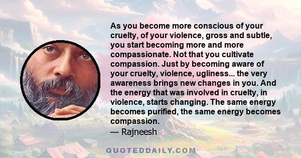 As you become more conscious of your cruelty, of your violence, gross and subtle, you start becoming more and more compassionate. Not that you cultivate compassion. Just by becoming aware of your cruelty, violence,