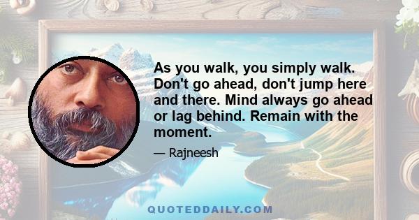 As you walk, you simply walk. Don't go ahead, don't jump here and there. Mind always go ahead or lag behind. Remain with the moment.