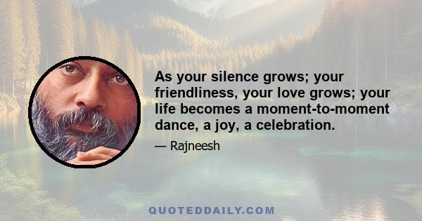 As your silence grows; your friendliness, your love grows; your life becomes a moment-to-moment dance, a joy, a celebration.