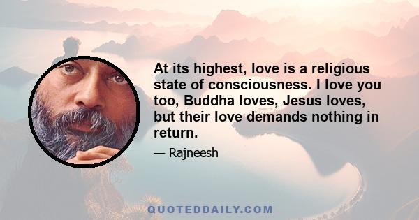 At its highest, love is a religious state of consciousness. I love you too, Buddha loves, Jesus loves, but their love demands nothing in return.