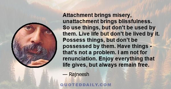 Attachment brings misery, unattachment brings blissfulness. So use things, but don't be used by them. Live life but don't be lived by it. Possess things, but don't be possessed by them. Have things - that's not a