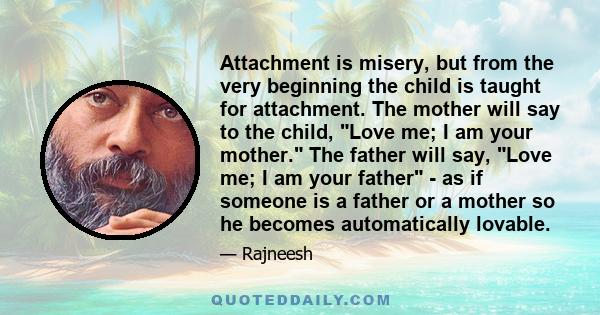 Attachment is misery, but from the very beginning the child is taught for attachment. The mother will say to the child, Love me; I am your mother. The father will say, Love me; I am your father - as if someone is a