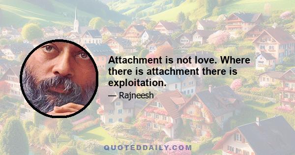 Attachment is not love. Where there is attachment there is exploitation.