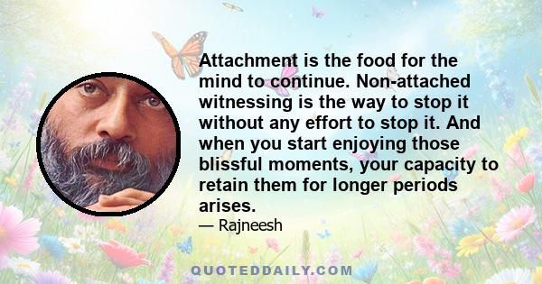 Attachment is the food for the mind to continue. Non-attached witnessing is the way to stop it without any effort to stop it. And when you start enjoying those blissful moments, your capacity to retain them for longer