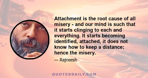 Attachment is the root cause of all misery - and our mind is such that it starts clinging to each and everything. It starts becoming identified, attached, it does not know how to keep a distance; hence the misery.