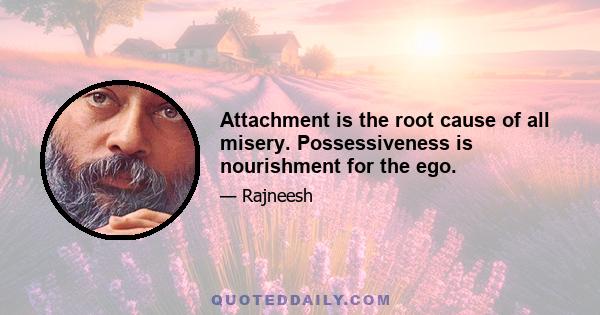 Attachment is the root cause of all misery. Possessiveness is nourishment for the ego.