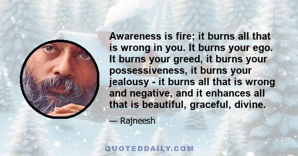 Awareness is fire; it burns all that is wrong in you. It burns your ego. It burns your greed, it burns your possessiveness, it burns your jealousy - it burns all that is wrong and negative, and it enhances all that is