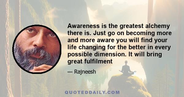 Awareness is the greatest alchemy there is. Just go on becoming more and more aware you will find your life changing for the better in every possible dimension. It will bring great fulfilment