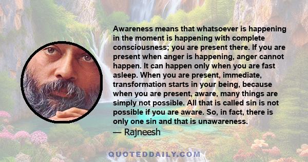 Awareness means that whatsoever is happening in the moment is happening with complete consciousness; you are present there. If you are present when anger is happening, anger cannot happen. It can happen only when you