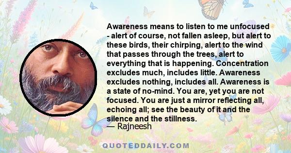 Awareness means to listen to me unfocused - alert of course, not fallen asleep, but alert to these birds, their chirping, alert to the wind that passes through the trees, alert to everything that is happening.