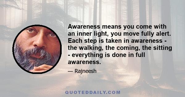 Awareness means you come with an inner light, you move fully alert. Each step is taken in awareness - the walking, the coming, the sitting - everything is done in full awareness.