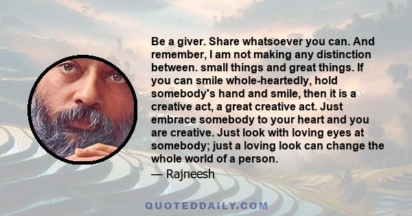 Be a giver. Share whatsoever you can. And remember, I am not making any distinction between. small things and great things. If you can smile whole-heartedly, hold somebody's hand and smile, then it is a creative act, a