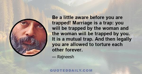 Be a little aware before you are trapped! Marriage is a trap: you will be trapped by the woman and the woman will be trapped by you. It is a mutual trap. And then legally you are allowed to torture each other forever.