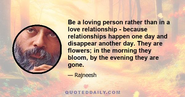 Be a loving person rather than in a love relationship - because relationships happen one day and disappear another day. They are flowers; in the morning they bloom, by the evening they are gone.