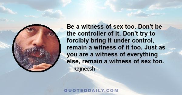 Be a witness of sex too. Don't be the controller of it. Don't try to forcibly bring it under control, remain a witness of it too. Just as you are a witness of everything else, remain a witness of sex too.