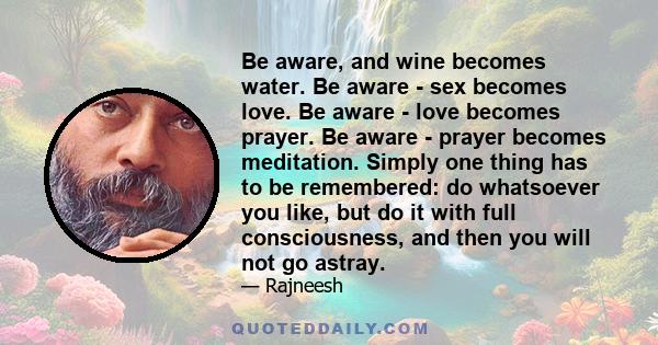 Be aware, and wine becomes water. Be aware - sex becomes love. Be aware - love becomes prayer. Be aware - prayer becomes meditation. Simply one thing has to be remembered: do whatsoever you like, but do it with full